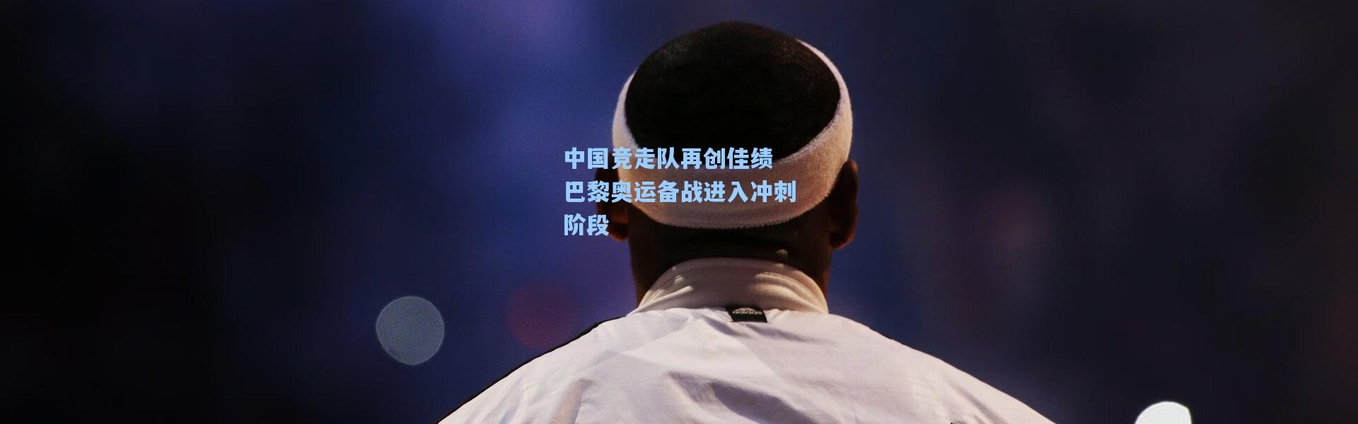 【b体育下载】中国竞走队再创佳绩 巴黎奥运备战进入冲刺阶段