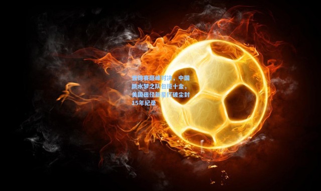 【b体育入口】世锦赛巅峰对决，中国跳水梦之队包揽十金，美国田径新星打破尘封15年纪录