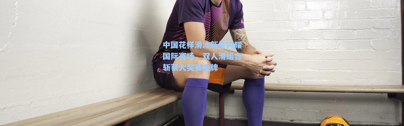 b体育app_中国花样滑冰新星闪耀国际赛场，双人滑组合斩获大奖赛金牌