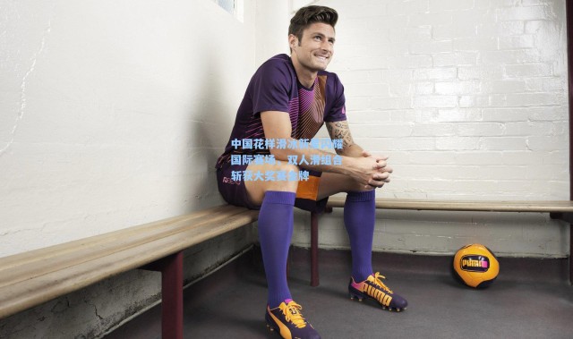 b体育app_中国花样滑冰新星闪耀国际赛场，双人滑组合斩获大奖赛金牌