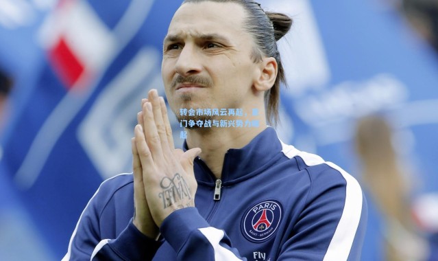 b体育入口-转会市场风云再起，豪门争夺战与新兴势力崛起