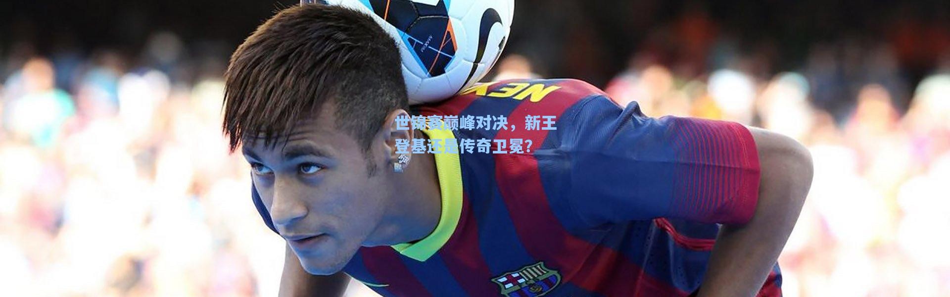 b体育|世锦赛巅峰对决，新王登基还是传奇卫冕？